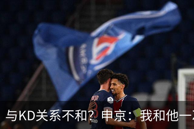 与KD关系不和？申京：我和他一次架都没吵过 我们一直在交流