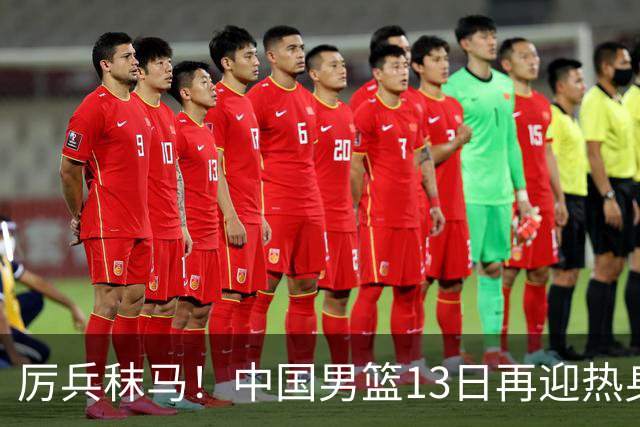 厉兵秣马！中国男篮13日再迎热身赛，冲刺世预赛第四窗口期比赛